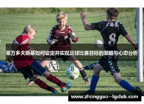 莱万多夫斯基如何设定并实现足球比赛目标的策略与心态分析 莱万多夫斯基如何设定并实现足球比赛目标的策略与心态分析