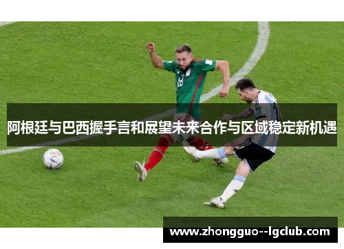 阿根廷与巴西握手言和展望未来合作与区域稳定新机遇