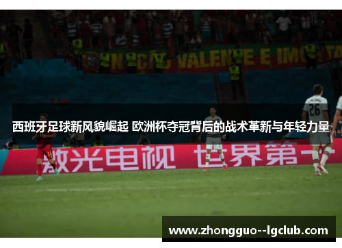 西班牙足球新风貌崛起 欧洲杯夺冠背后的战术革新与年轻力量