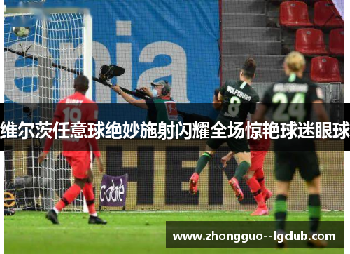 维尔茨任意球绝妙施射闪耀全场惊艳球迷眼球 维尔茨任意球绝妙施射闪耀全场惊艳球迷眼球