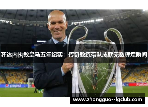 齐达内执教皇马五年纪实:传奇教练带队成就无数辉煌瞬间 齐达内执教皇马五年纪实:传奇教练带队成就无数辉煌瞬间