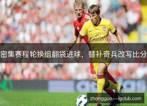密集赛程轮换组翻袋进球,替补奇兵改写比分 密集赛程轮换组翻袋进球,替补奇兵改写比分